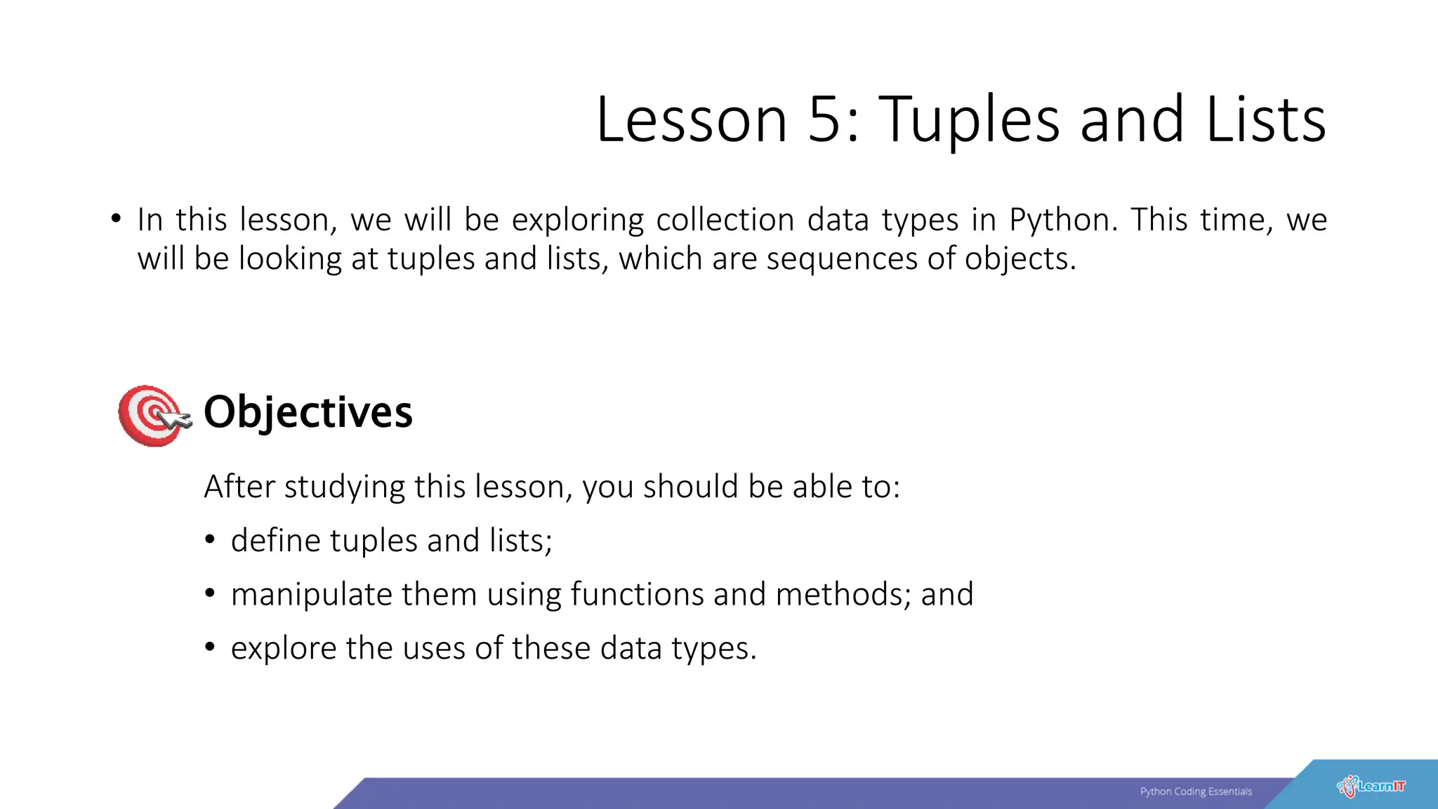 Lesson 5: Tuples and Lists
• In this lesson, we will be exploring collection data types in Python. This time, we
will be looking at tuples and lists, which are sequences of objects.
After studying this lesson, you should be able to:
• define tuples and lists;
• manipulate them using functions and methods; and
• explore the uses of these data types.
Objectives
 