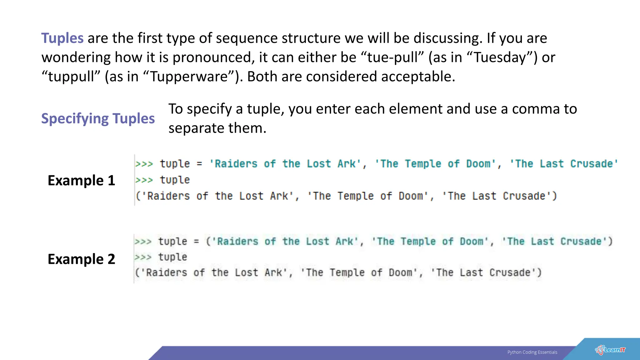 Tuples are the first type of sequence structure we will be discussing. If you are
wondering how it is pronounced, it can either be “tue-pull” (as in “Tuesday”) or
“tuppull” (as in “Tupperware”). Both are considered acceptable.
Specifying Tuples
To specify a tuple, you enter each element and use a comma to
separate them.
Example 1
Example 2
 