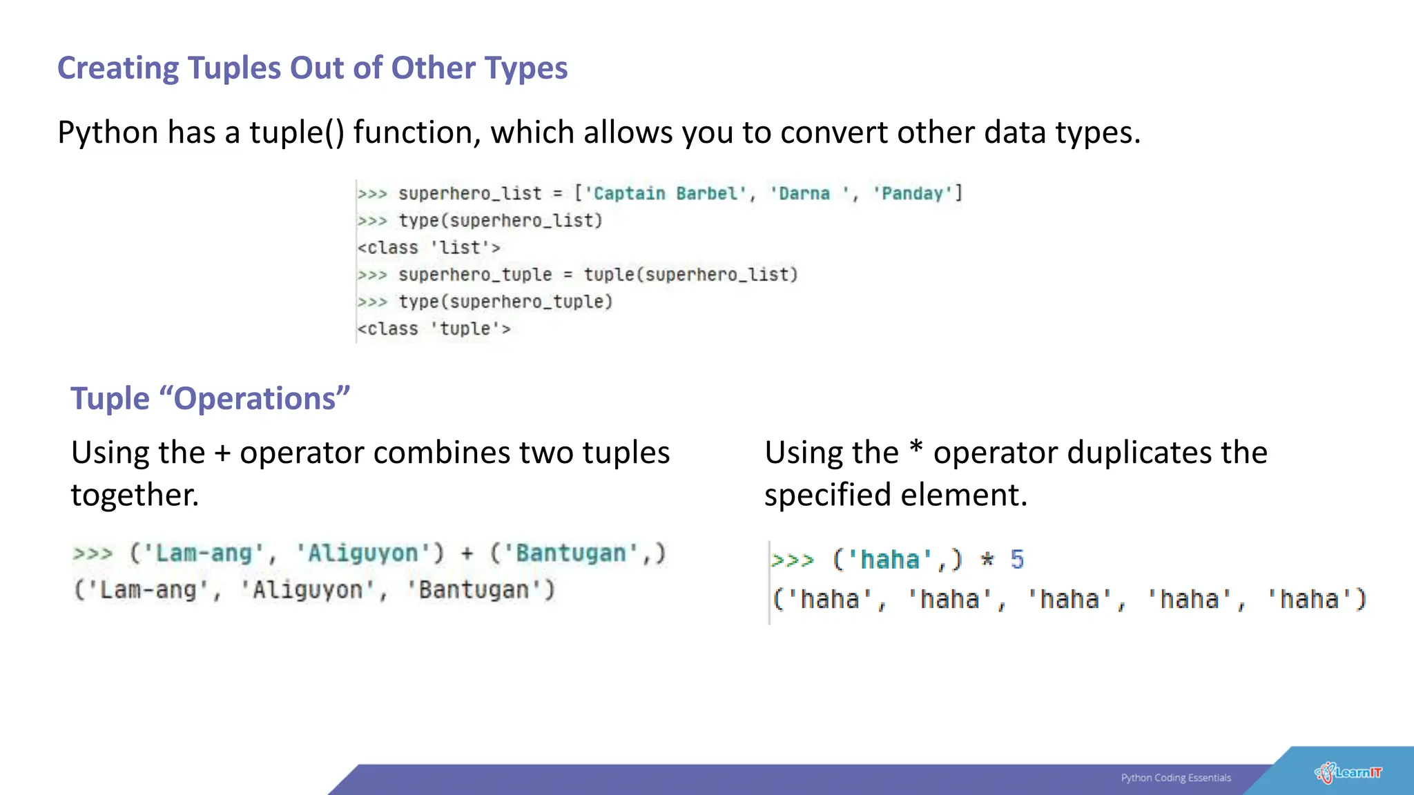 Creating Tuples Out of Other Types
Python has a tuple() function, which allows you to convert other data types.
Tuple “Operations”
Using the + operator combines two tuples
together.
Using the * operator duplicates the
specified element.
 