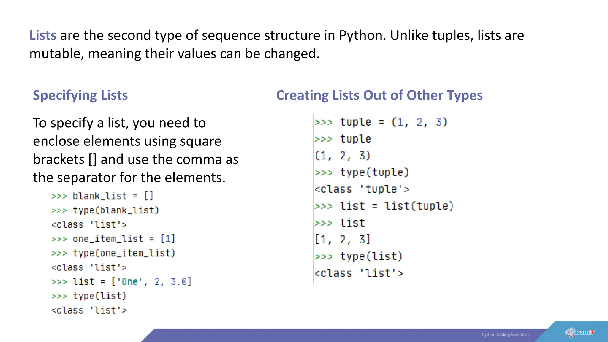 Lists are the second type of sequence structure in Python. Unlike tuples, lists are
mutable, meaning their values can be changed.
Specifying Lists
To specify a list, you need to
enclose elements using square
brackets [] and use the comma as
the separator for the elements.
Creating Lists Out of Other Types
 