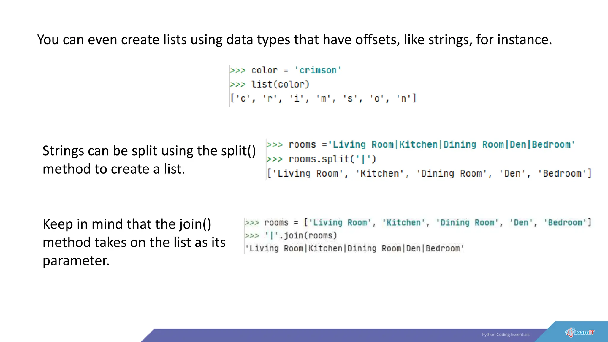 You can even create lists using data types that have offsets, like strings, for instance.
Strings can be split using the split()
method to create a list.
Keep in mind that the join()
method takes on the list as its
parameter.
 
