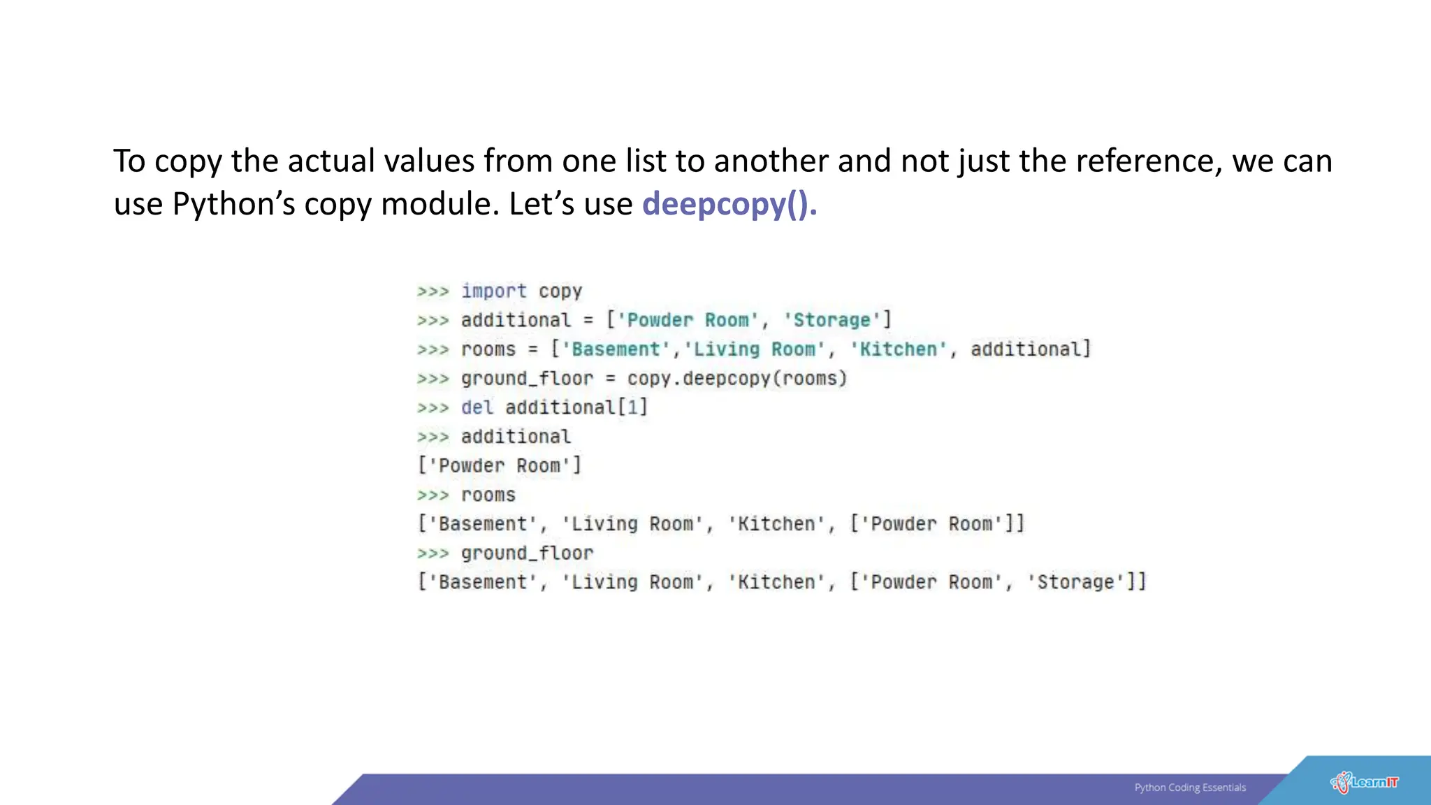 To copy the actual values from one list to another and not just the reference, we can
use Python’s copy module. Let’s use deepcopy().
 
