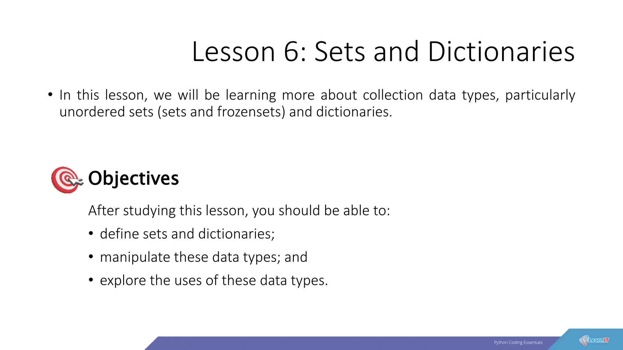 Lesson 6: Sets and Dictionaries
• In this lesson, we will be learning more about collection data types, particularly
unordered sets (sets and frozensets) and dictionaries.
After studying this lesson, you should be able to:
• define sets and dictionaries;
• manipulate these data types; and
• explore the uses of these data types.
Objectives
 