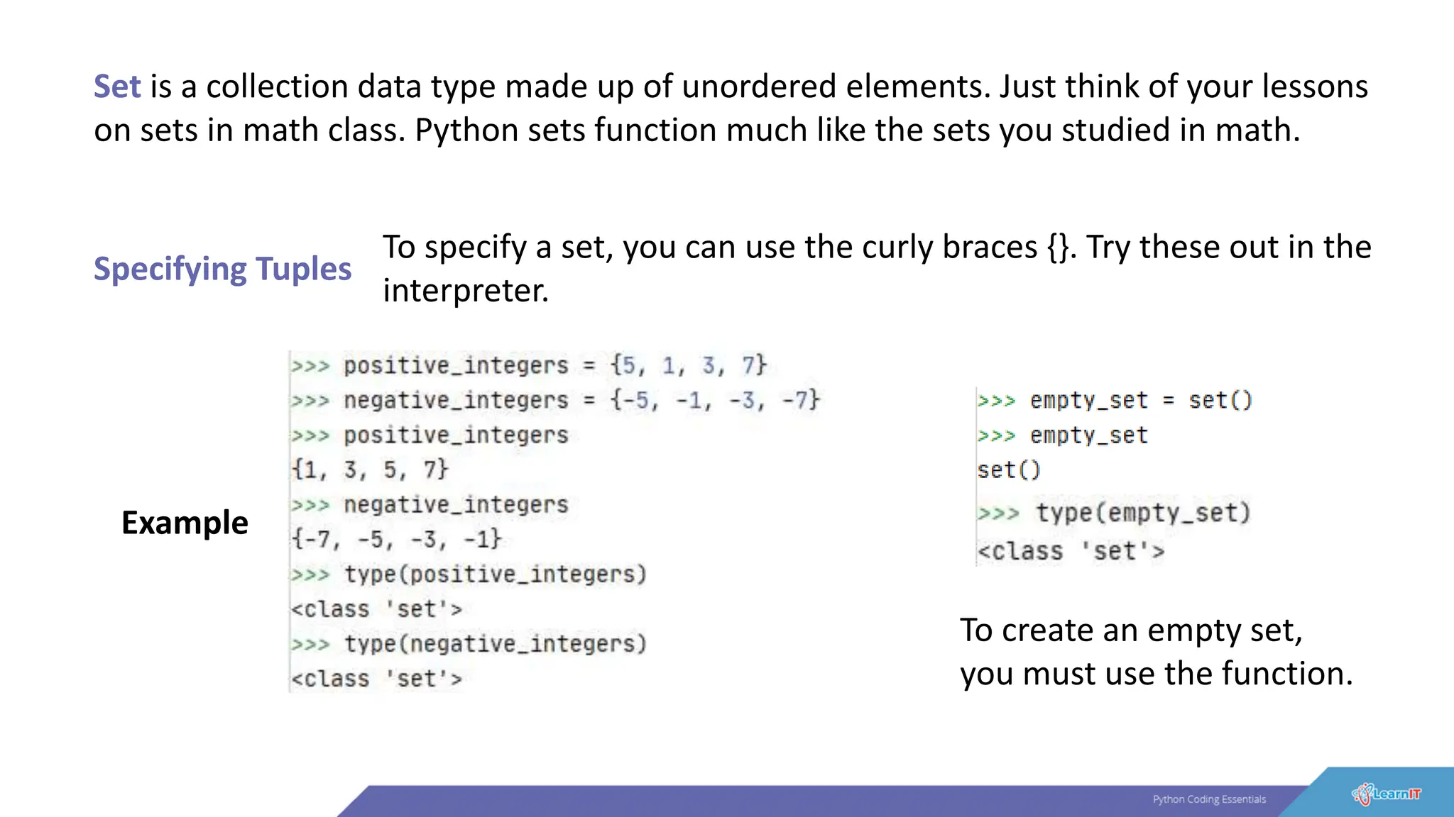Set is a collection data type made up of unordered elements. Just think of your lessons
on sets in math class. Python sets function much like the sets you studied in math.
Specifying Tuples
To specify a set, you can use the curly braces {}. Try these out in the
interpreter.
Example
To create an empty set,
you must use the function.
 