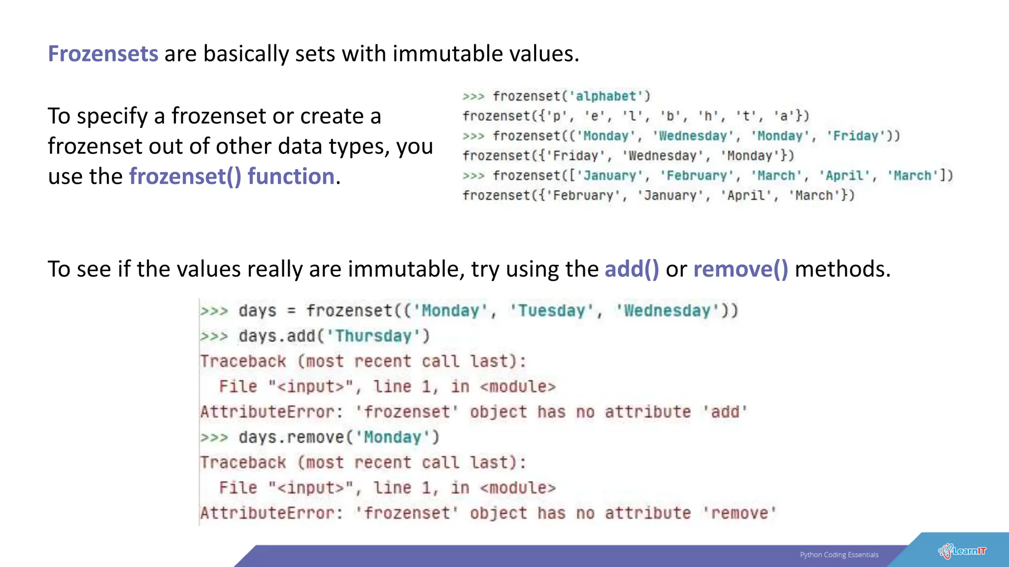 Frozensets are basically sets with immutable values.
To specify a frozenset or create a
frozenset out of other data types, you
use the frozenset() function.
To see if the values really are immutable, try using the add() or remove() methods.
 