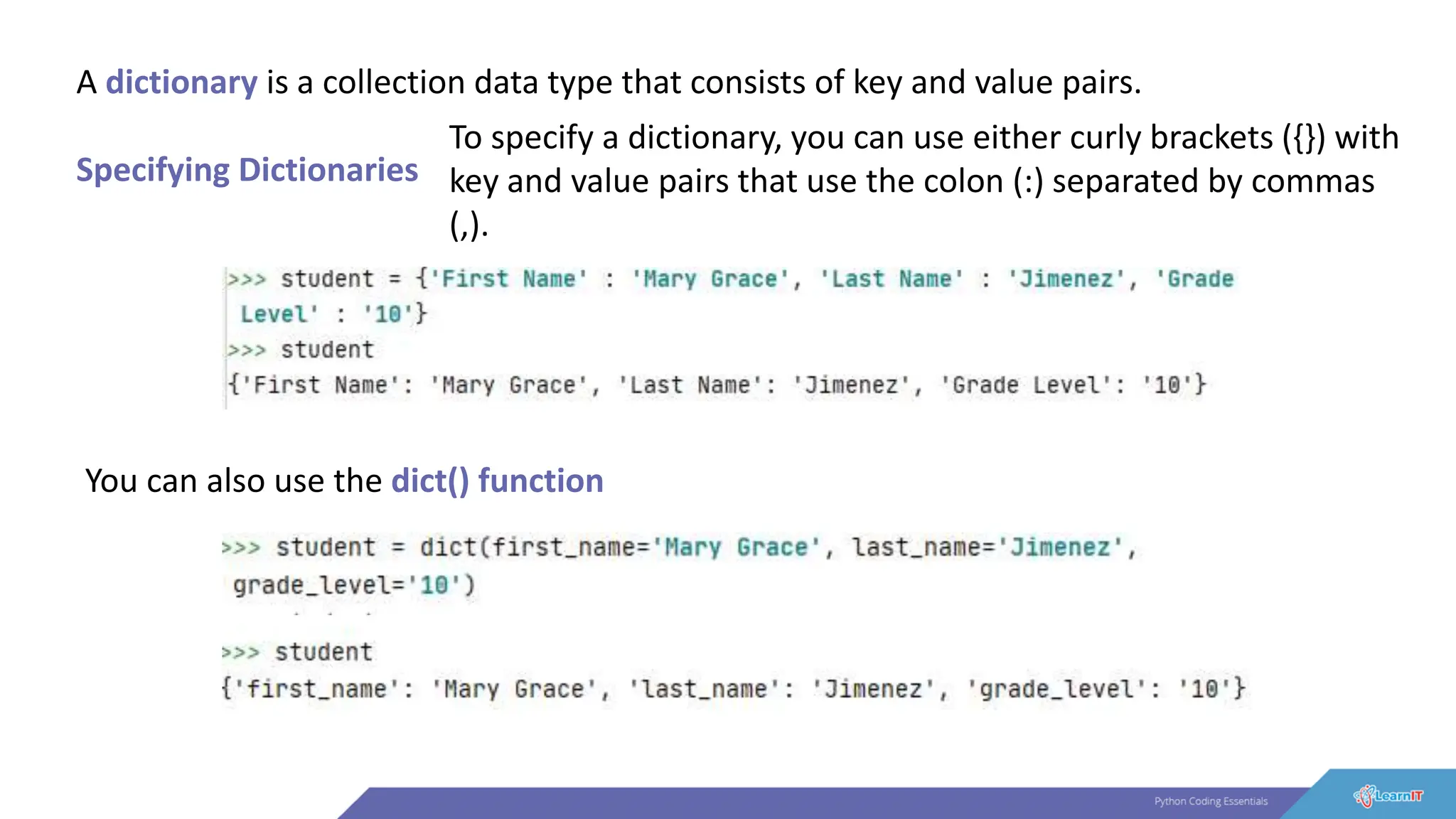 A dictionary is a collection data type that consists of key and value pairs.
Specifying Dictionaries
To specify a dictionary, you can use either curly brackets ({}) with
key and value pairs that use the colon (:) separated by commas
(,).
You can also use the dict() function
 