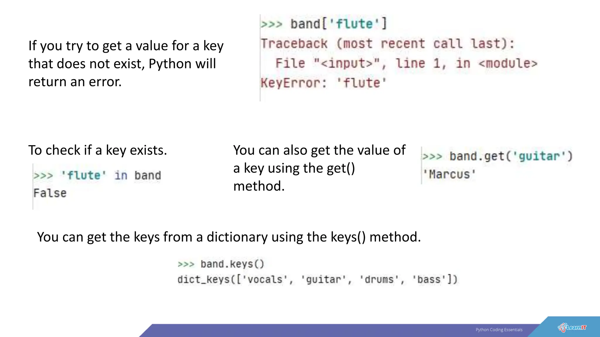 If you try to get a value for a key
that does not exist, Python will
return an error.
To check if a key exists. You can also get the value of
a key using the get()
method.
You can get the keys from a dictionary using the keys() method.
 