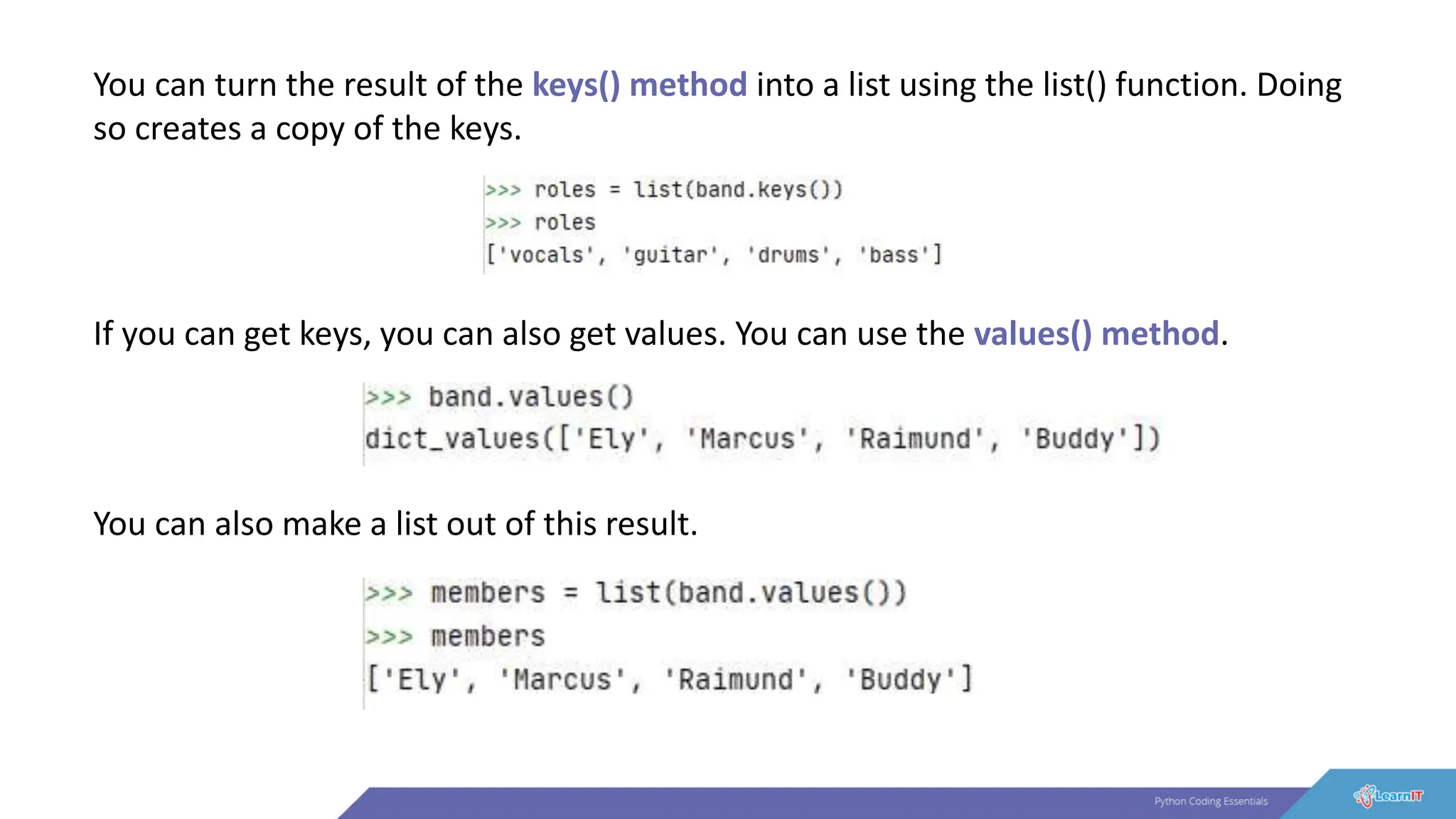 You can turn the result of the keys() method into a list using the list() function. Doing
so creates a copy of the keys.
If you can get keys, you can also get values. You can use the values() method.
You can also make a list out of this result.
 