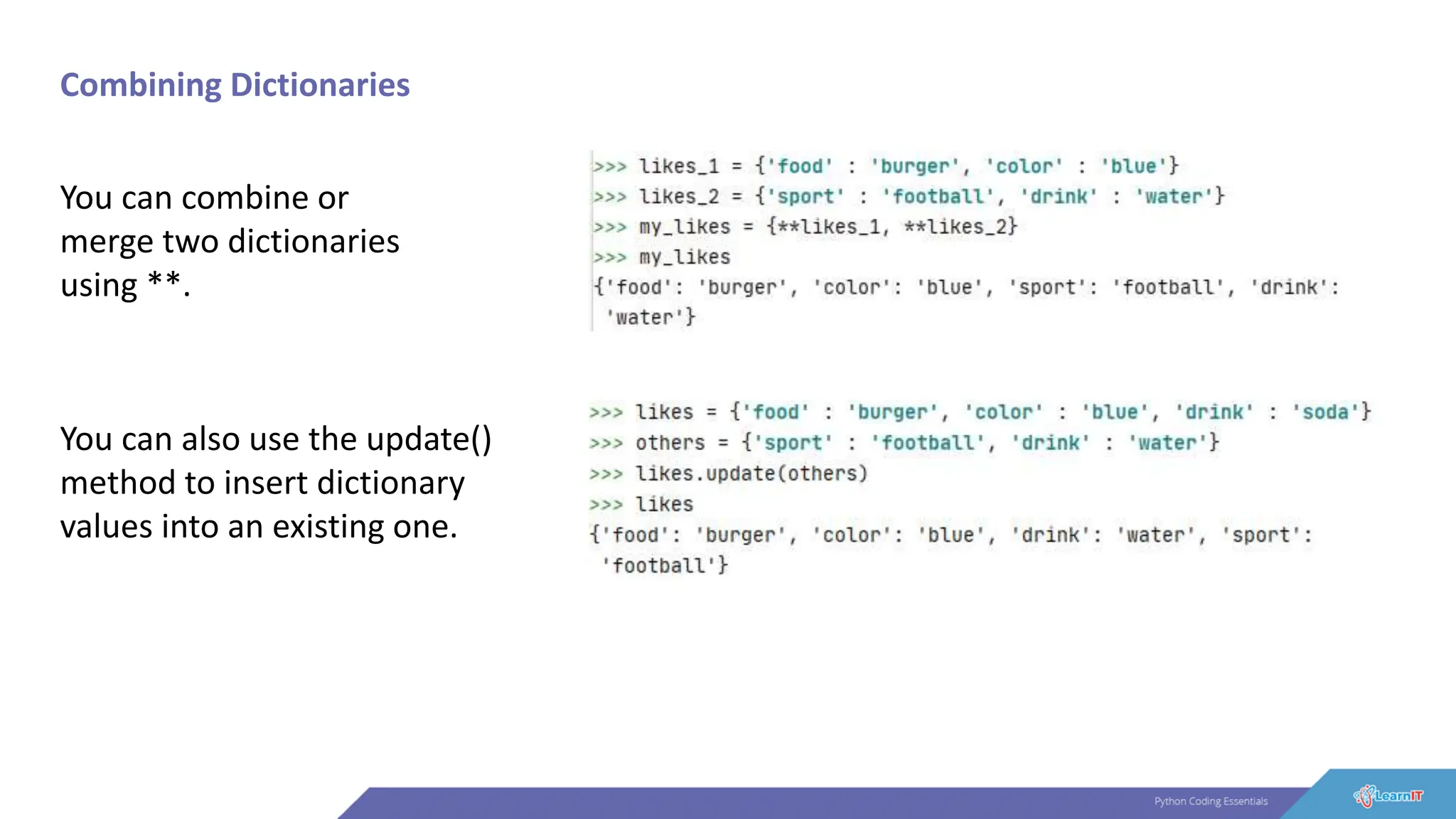 Combining Dictionaries
You can combine or
merge two dictionaries
using **.
You can also use the update()
method to insert dictionary
values into an existing one.
 