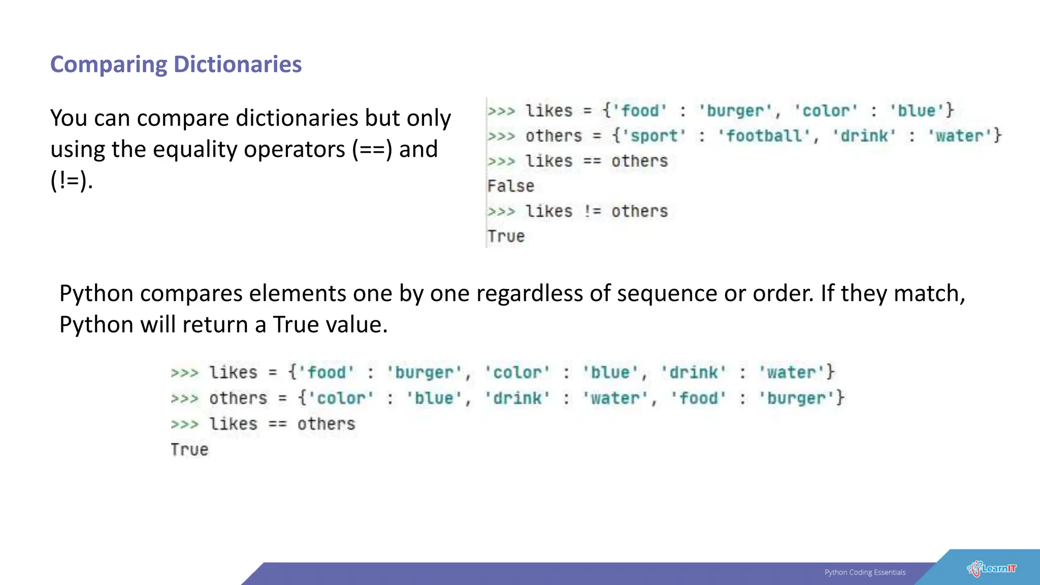 Comparing Dictionaries
You can compare dictionaries but only
using the equality operators (==) and
(!=).
Python compares elements one by one regardless of sequence or order. If they match,
Python will return a True value.
 