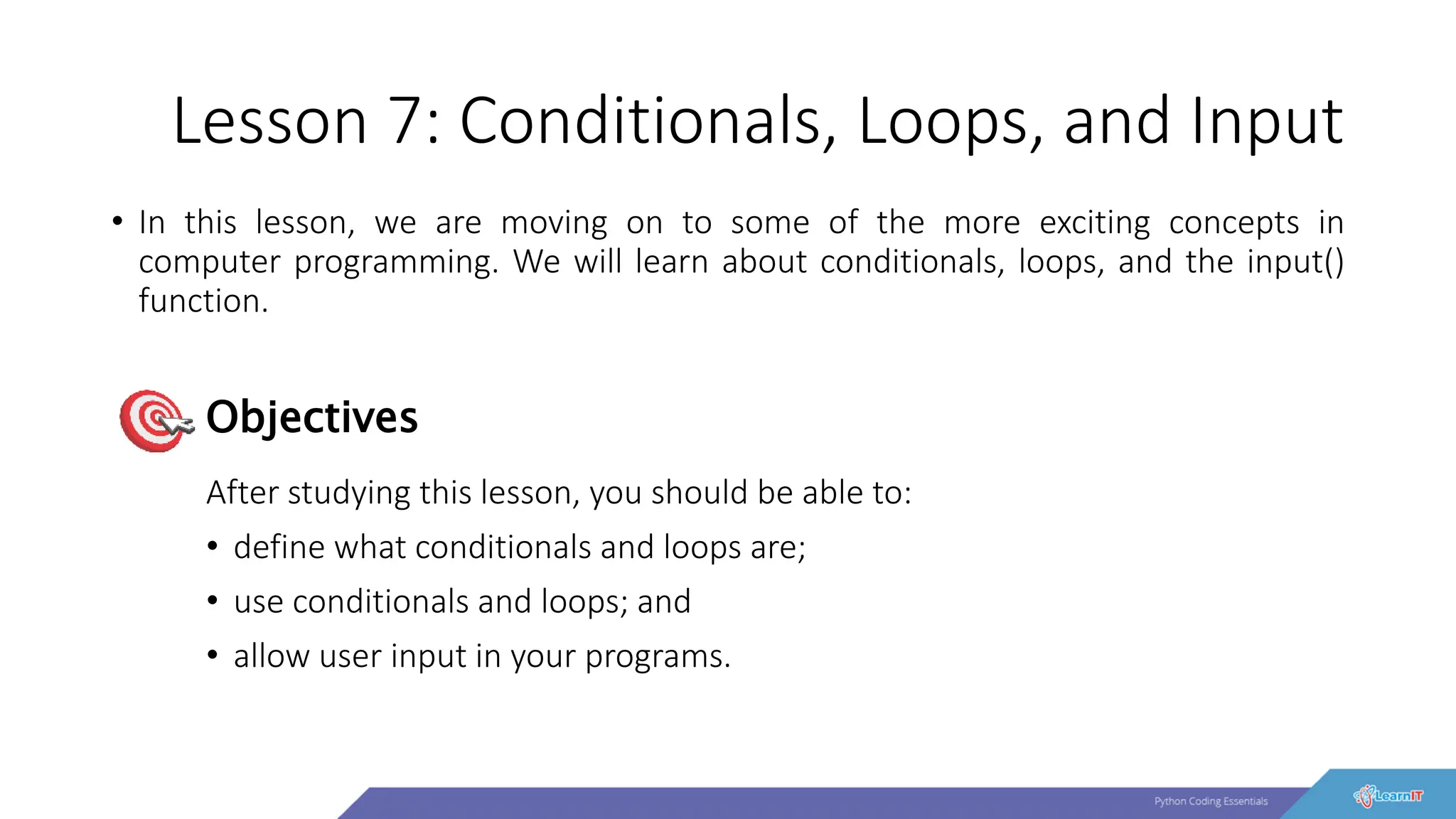 Lesson 7: Conditionals, Loops, and Input
• In this lesson, we are moving on to some of the more exciting concepts in
computer programming. We will learn about conditionals, loops, and the input()
function.
After studying this lesson, you should be able to:
• define what conditionals and loops are;
• use conditionals and loops; and
• allow user input in your programs.
Objectives
 