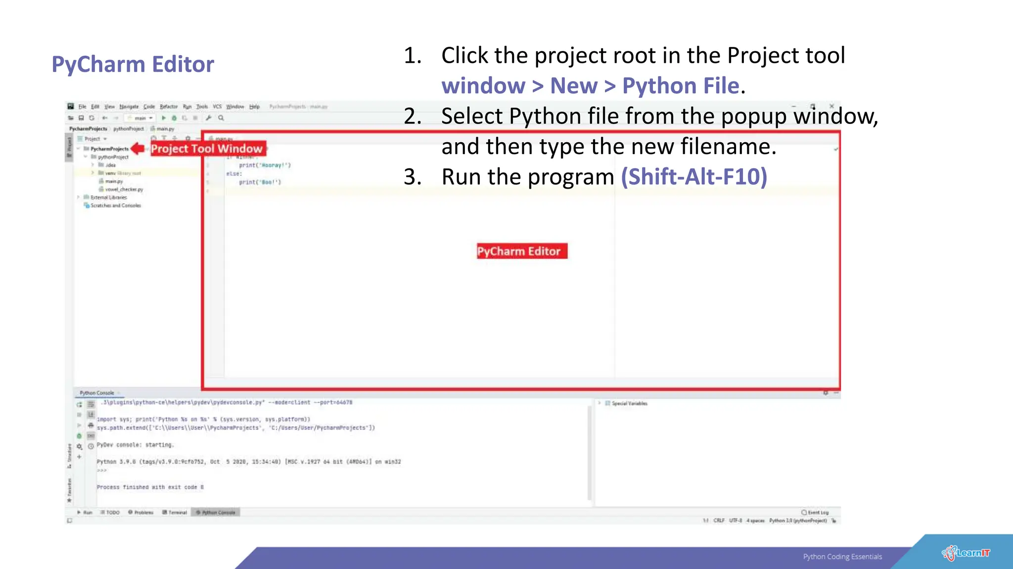 PyCharm Editor 1. Click the project root in the Project tool
window > New > Python File.
2. Select Python file from the popup window,
and then type the new filename.
3. Run the program (Shift-Alt-F10)
 