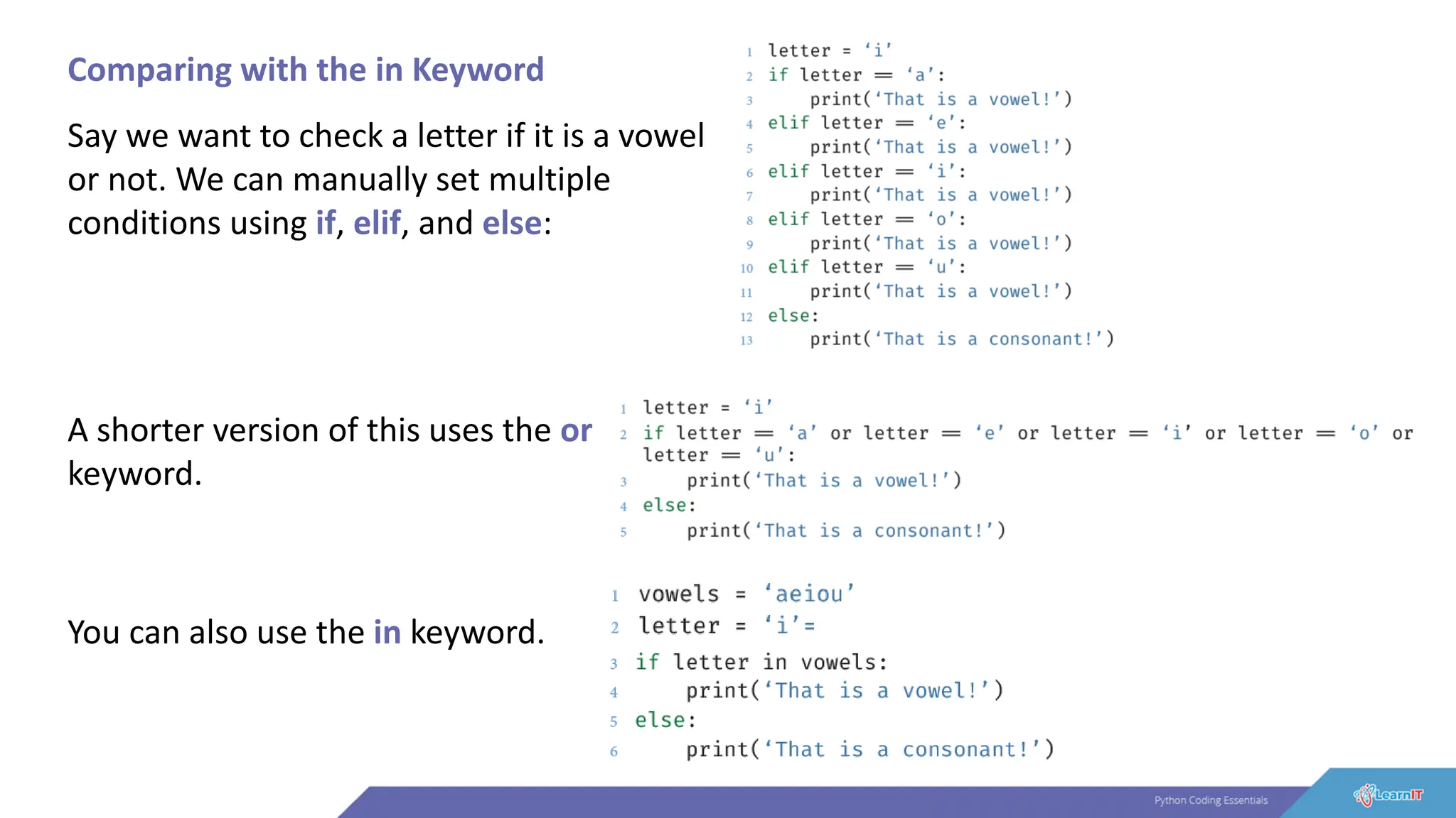 Comparing with the in Keyword
Say we want to check a letter if it is a vowel
or not. We can manually set multiple
conditions using if, elif, and else:
A shorter version of this uses the or
keyword.
You can also use the in keyword.
 