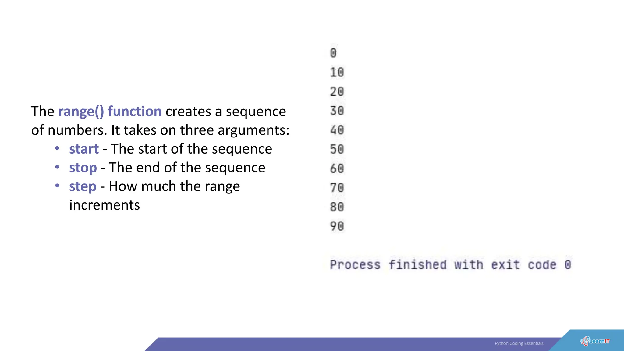The range() function creates a sequence
of numbers. It takes on three arguments:
• start - The start of the sequence
• stop - The end of the sequence
• step - How much the range
increments
 