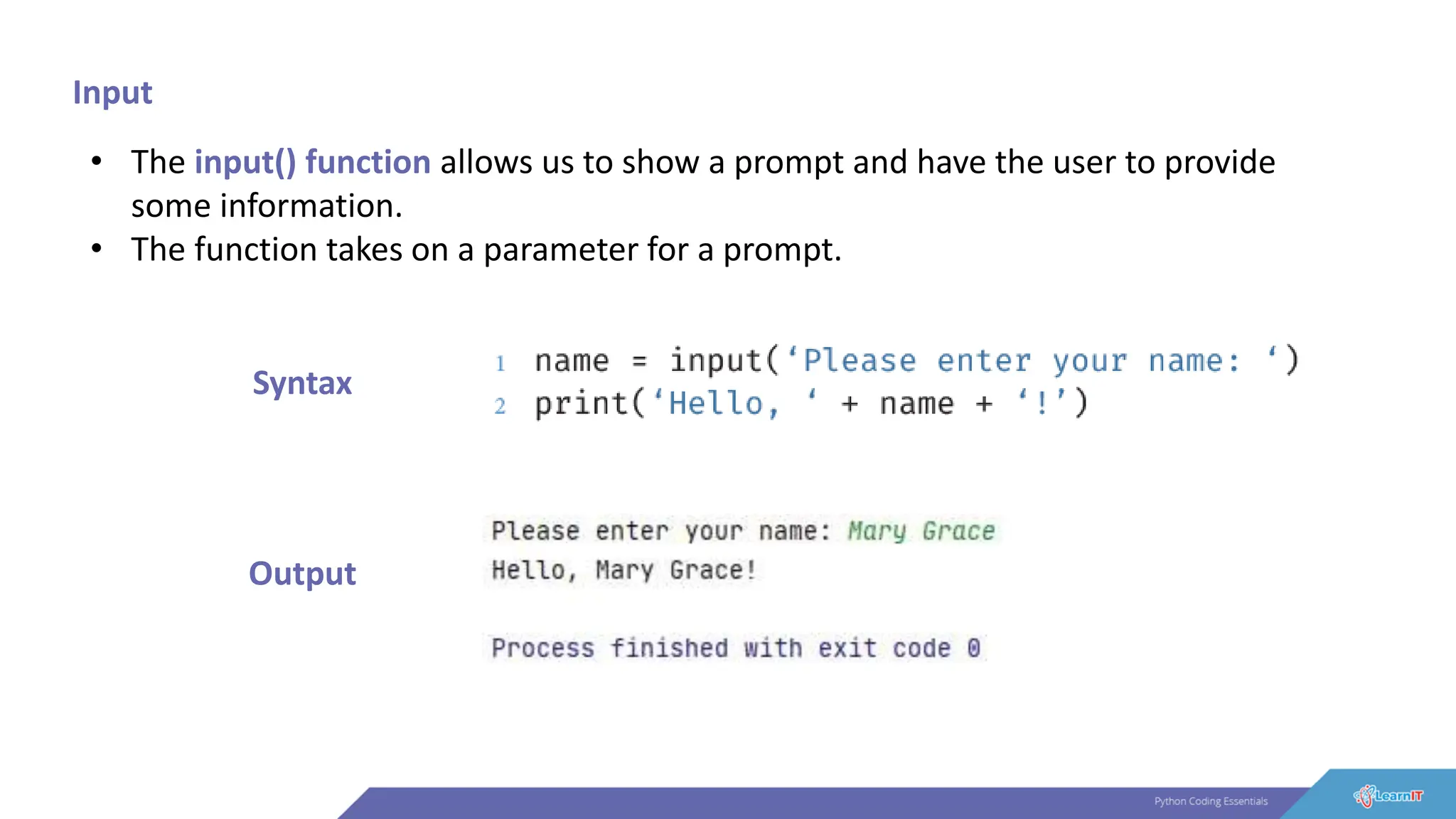 Input
• The input() function allows us to show a prompt and have the user to provide
some information.
• The function takes on a parameter for a prompt.
Syntax
Output
 