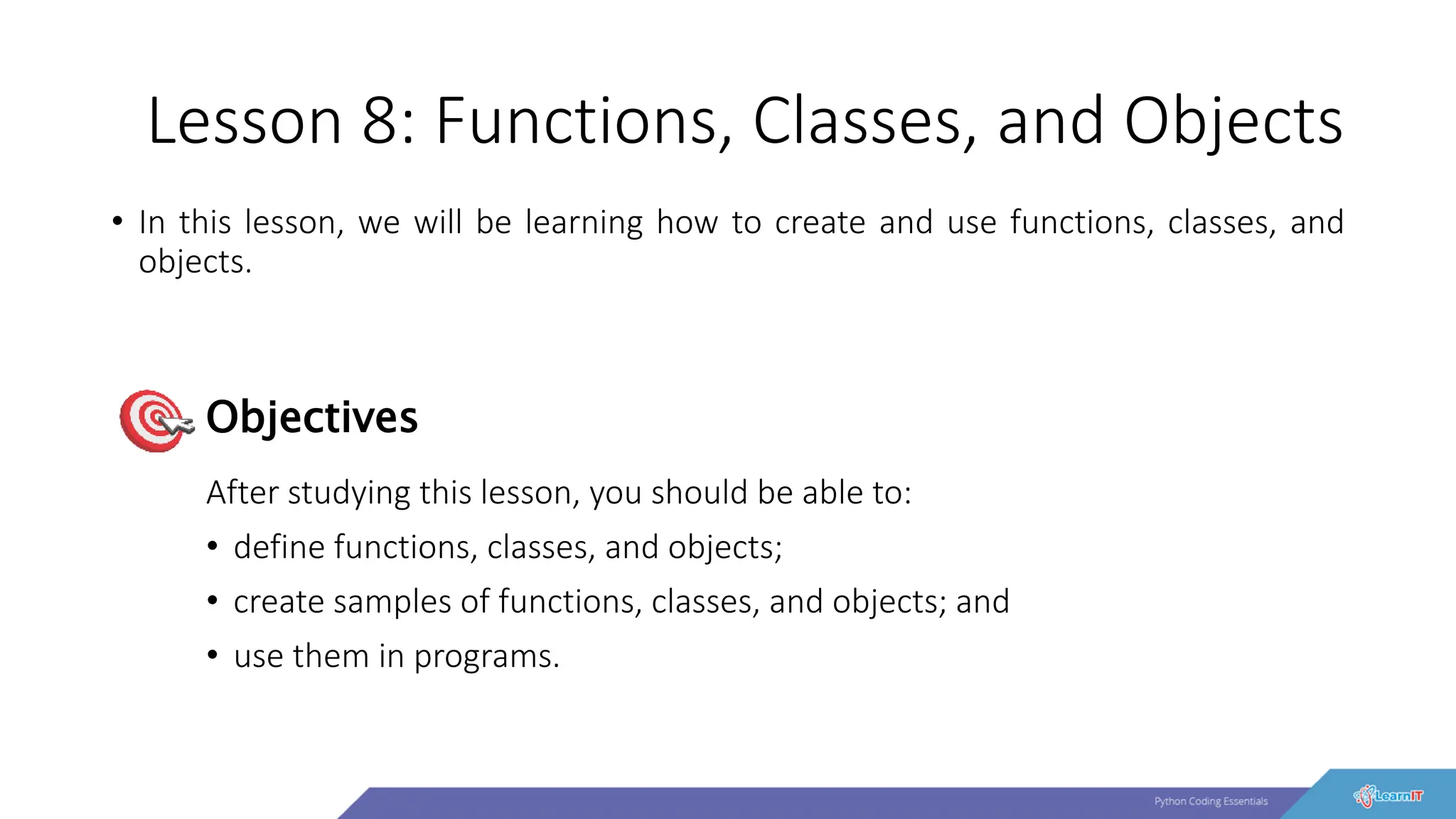 Lesson 8: Functions, Classes, and Objects
• In this lesson, we will be learning how to create and use functions, classes, and
objects.
After studying this lesson, you should be able to:
• define functions, classes, and objects;
• create samples of functions, classes, and objects; and
• use them in programs.
Objectives
 