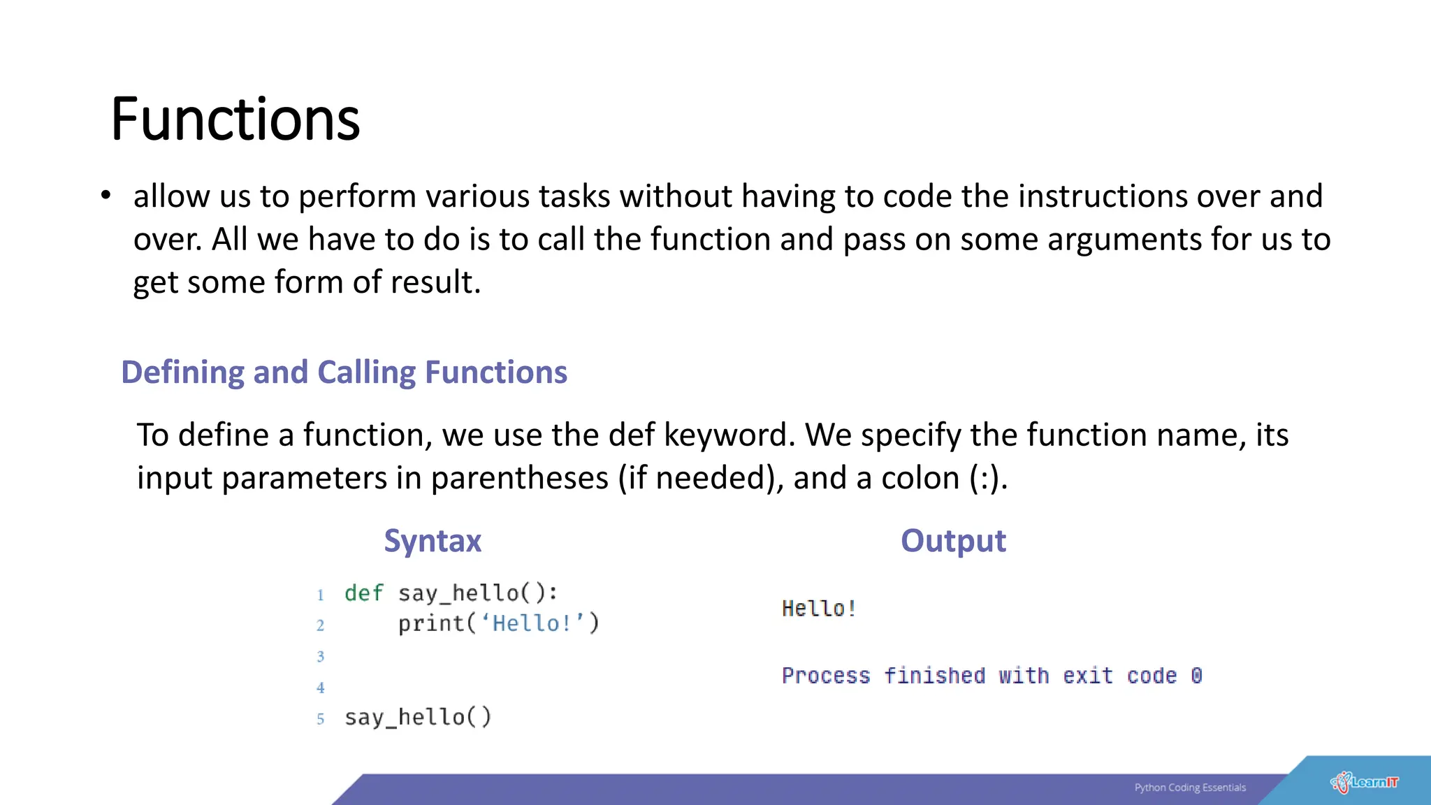 Functions
• allow us to perform various tasks without having to code the instructions over and
over. All we have to do is to call the function and pass on some arguments for us to
get some form of result.
Defining and Calling Functions
To define a function, we use the def keyword. We specify the function name, its
input parameters in parentheses (if needed), and a colon (:).
Syntax Output
 