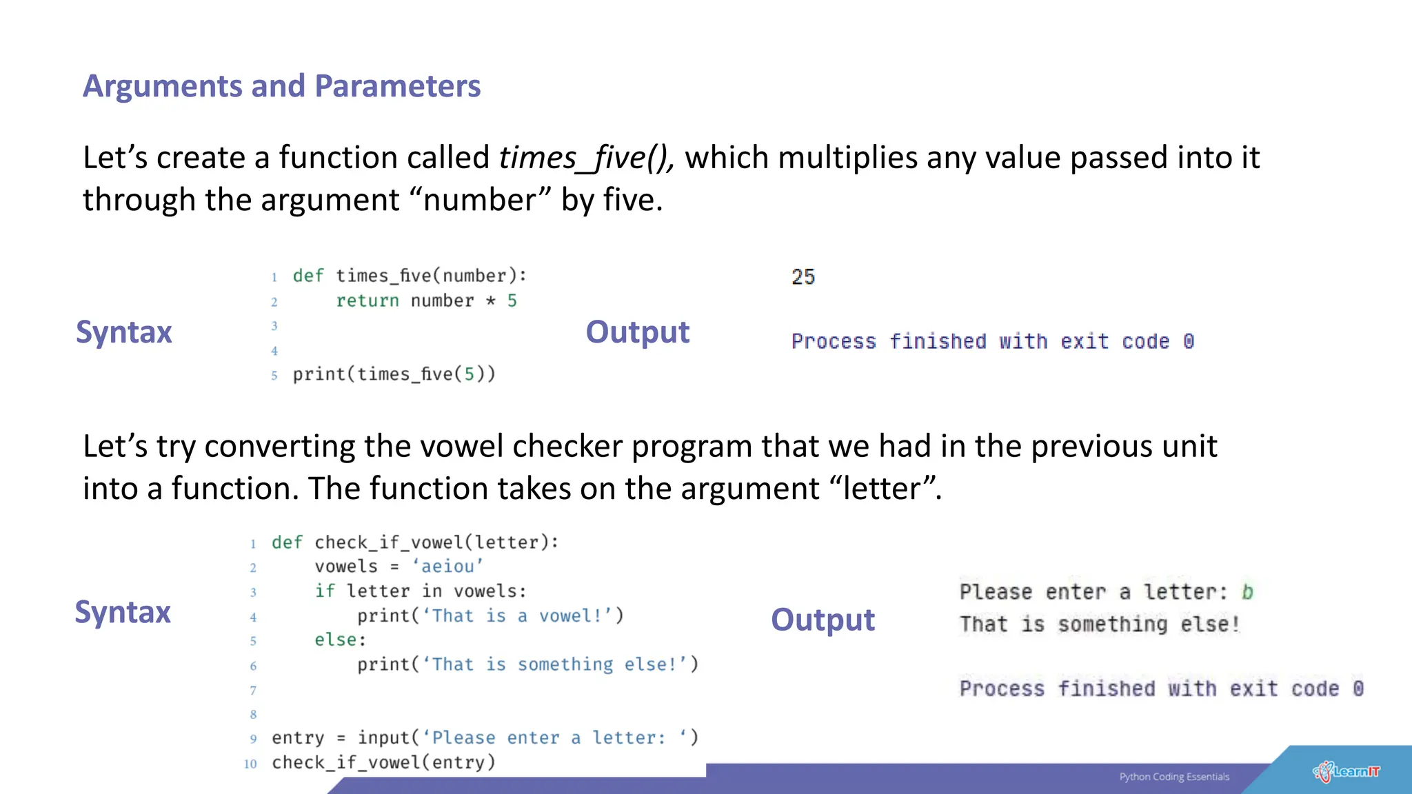 Arguments and Parameters
Let’s create a function called times_five(), which multiplies any value passed into it
through the argument “number” by five.
Syntax Output
Let’s try converting the vowel checker program that we had in the previous unit
into a function. The function takes on the argument “letter”.
Syntax Output
 