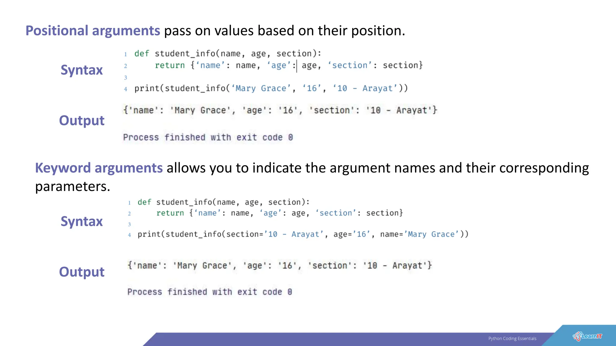 Positional arguments pass on values based on their position.
Syntax
Output
Keyword arguments allows you to indicate the argument names and their corresponding
parameters.
Syntax
Output
 