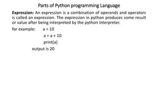Parts of Python programming Language
Expression: An expression is a combination of operands and operators
is called an expression. The expression in python produces some result
or value after being interpreted by the python interpreter.
for example: a = 10
a = a + 10
print(a)
output is 20
 