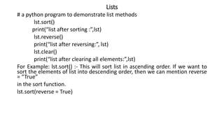 Lists
# a python program to demonstrate list methods
lst.sort()
print(“list after sorting :”,lst)
lst.reverse()
print(“list after reversing:”, lst)
lst.clear()
print(“list after clearing all elements:”,lst)
For Example: lst.sort() :- This will sort list in ascending order. If we want to
sort the elements of list into descending order, then we can mention reverse
= “True”
in the sort function.
lst.sort(reverse = True)
 