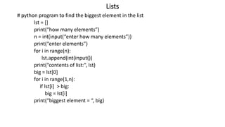 Lists
# python program to find the biggest element in the list
lst = []
print(“how many elements”)
n = int(input(“enter how many elements”))
print(“enter elements”)
for i in range(n):
lst.append(int(input())
print(“contents of list:”, lst)
big = lst[0]
for i in range(1,n):
if lst[i] > big:
big = lst[i]
print(“biggest element = “, big)
 