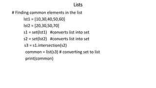 Lists
# Finding common elements in the list
lst1 = [10,30,40,50,60]
lst2 = [20,30,50,70]
s1 = set(lst1) #converts list into set
s2 = set(lst2) #converts list into set
s3 = s1.intersection(s2)
common = list(s3) # converting set to list
print(common)
 