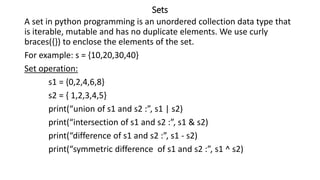 Sets
A set in python programming is an unordered collection data type that
is iterable, mutable and has no duplicate elements. We use curly
braces({}) to enclose the elements of the set.
For example: s = {10,20,30,40}
Set operation:
s1 = {0,2,4,6,8}
s2 = { 1,2,3,4,5}
print(“union of s1 and s2 :”, s1 | s2)
print(“intersection of s1 and s2 :”, s1 & s2)
print(“difference of s1 and s2 :”, s1 - s2)
print(“symmetric difference of s1 and s2 :”, s1 ^ s2)
 
