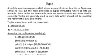 Tuple
A tuple is a python sequence which stores a group of elements or items. Tuples are
similar to lists but the main difference is tuples immutable where as lists are
mutable. Since tuples are immutable, once we create a tuple we cannot modify
elements. Tuples are generally used to store data which should not be modified
and retrieve that data on demand.
Tuples are enclosed with the parenthesis:
t = (10,20,30,40)
t1 = (10,20,30.5,”xxx”)
Accessing the tuple elements (slicing):
t = (10,20,30,40,50)
print(t[0]) # output 10
print(t[:]) # output (10,20,30,40,50)
print(t[1:4]) # output is (20,30,40)
print(t[::2]) # output is (10,30,50)
 