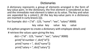 Dictionaries
A dictionary represents a group of elements arranged in the form of
key-value pairs. In the dictionary, the first element is considered as key
and the immediate next element is taken as its value. The key and value
are separated by a colon(:). All the key key-value pairs in a dictionary
are inserted in curly braces ({}).
For Example: dict = {“id” : 123, “name”: “xxx”, “salary”:9000)
key value key value key value
# A python program to create a dictionary with employee details and
# retrieve the values upon giving the key.
dict = {“id” : 123, “name”: “xxx”, “salary”:9000)
print(“id number =‘, dict[“id”])
print(“name = “, dict[“name”])
print(“salary = “, dict[“salary”])
 