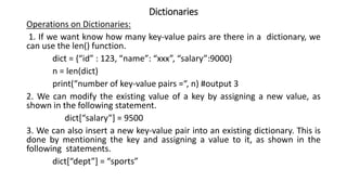 Dictionaries
Operations on Dictionaries:
1. If we want know how many key-value pairs are there in a dictionary, we
can use the len() function.
dict = {“id” : 123, “name”: “xxx”, “salary”:9000}
n = len(dict)
print(“number of key-value pairs =“, n) #output 3
2. We can modify the existing value of a key by assigning a new value, as
shown in the following statement.
dict[“salary”] = 9500
3. We can also insert a new key-value pair into an existing dictionary. This is
done by mentioning the key and assigning a value to it, as shown in the
following statements.
dict[“dept”] = “sports”
 
