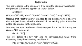 Dictionaries
This pair is stored in the dictionary. If we print the dictionary created in
the previous statement appears as shown below.
print(dict)
Output: {“id”:123, “dept”: “sports”, “name”: “xxx”, “salary”: 9500}
Observe that “dept”: “sports” is added to the dictionary. Also, observe
that this pair is not added at the end of the existing pairs. It may be
added at any place in the dictionary.
Suppose, we want to delete a key-value pair from the dictionary, we
can use ‘del’ statement.
del dict[“id”]
This will delete the key “id” and its corresponding value from
dictionary. Now, the dictionary look like this:
{“dept”:”sports, ”name”: “xxx”, “salary” : 9500}
 