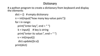 Dictionary
# a python program to create a dictionary from keyboard and display
the elements
dict = {} # empty dictionary
n = int(input(“how many key-value pairs”))
for i in range:
print(“enter key”, end = “ “)
k = input() # key is string
print(“enter its value:”, end = “ “)
v = int(input())
dict.update({k:v})
print(dict)
 