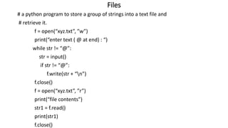 Files
# a python program to store a group of strings into a text file and
# retrieve it.
f = open(“xyz.txt”, ”w”)
print(“enter text ( @ at end) : “)
while str != “@”:
str = input()
if str != “@”:
f.write(str + “n”)
f.close()
f = open(“xyz.txt”, ”r”)
print(“file contents”)
str1 = f.read()
print(str1)
f.close()
 
