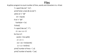 Files
# python program to count number of lines, words and characters in a # text
f = open(“abc.txt”, “w”)
print(“enter a text @ at end:”)
while str != “@”
str = input()
if str != “@”:
f.write(str + n)
f.close()
f = open(“abc.txt”, “r”)
cl = cw = cc = 0
for line in f:
words = line.split()
cl = cl + 1
cw = cw + len(words)
cc = cc + len(line)
print(“number of lines = “, cl)
print(“number of words = “,cw)
 