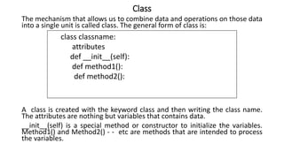 Class
The mechanism that allows us to combine data and operations on those data
into a single unit is called class. The general form of class is:
A class is created with the keyword class and then writing the class name.
The attributes are nothing but variables that contains data.
__init__(self) is a special method or constructor to initialize the variables.
Method1() and Method2() - - etc are methods that are intended to process
the variables.
class classname:
attributes
def __init__(self):
def method1():
def method2():
 