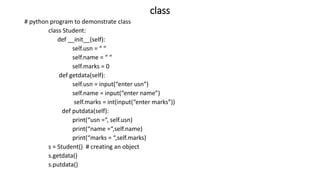 class
# python program to demonstrate class
class Student:
def __init__(self):
self.usn = “ “
self.name = “ “
self.marks = 0
def getdata(self):
self.usn = input(“enter usn”)
self.name = input(“enter name”)
self.marks = int(input(“enter marks”))
def putdata(self):
print(“usn =“, self.usn)
print(“name =“,self.name)
print(“marks = “,self.marks)
s = Student() # creating an object
s.getdata()
s.putdata()
 