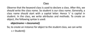 Class
Observe that the keyword class is used to declare a class. After this, we
should write the class name. So student is our class name. Generally, a
class name should start with a capital letter. Hence ‘s’ is capital in
student. In the class, we write attributes and methods. To create an
object, the following syntax is used:
objectname = classname()
So, to create an instance for object to the student class, we can write
s = Student()
 