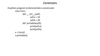 Constrctors
# python program to demonstrate a constructor
class Cons:
def __ init__(self):
self.a = 10
self.b = 20
def printdata(self):
print(self.a)
print(self.b)
x = Cons()
x.printdata()
 