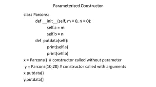Parameterized Constructor
class Parcons:
def __init__(self, m = 0, n = 0):
self.a = m
self.b = n
def putdata(self):
print(self.a)
print(self.b)
x = Parcons() # constructor called without parameter
y = Parcons(10,20) # constructor called with arguments
x.putdata()
y.putdata()
 