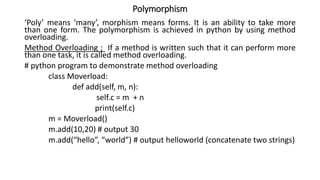 Polymorphism
‘Poly’ means ‘many’, morphism means forms. It is an ability to take more
than one form. The polymorphism is achieved in python by using method
overloading.
Method Overloading ; If a method is written such that it can perform more
than one task, it is called method overloading.
# python program to demonstrate method overloading
class Moverload:
def add(self, m, n):
self.c = m + n
print(self.c)
m = Moverload()
m.add(10,20) # output 30
m.add(“hello”, “world”) # output helloworld (concatenate two strings)
 