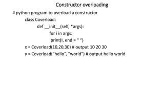 Constructor overloading
# python program to overload a constructor
class Coverload:
def __init__(self, *args):
for i in args:
print(I, end = “ “)
x = Coverload(10,20,30) # output 10 20 30
y = Coverload(“hello”, “world”) # output hello world
 