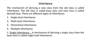 Inheritance
The mechanism of deriving a new class from the old class is called
inheritance. The old class is called base class and new class is called
derived class. There are different types of inheritance.
1. Single level inheritance
2. Multi-level inheritance
3. Hierarchical inheritance
4. Multiple inheritance
1. Single Inheritance : A mechanism of deriving a single class from the
base class is called single level inheritance.
 