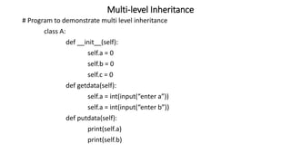 Multi-level Inheritance
# Program to demonstrate multi level inheritance
class A:
def __init__(self):
self.a = 0
self.b = 0
self.c = 0
def getdata(self):
self.a = int(input(“enter a”))
self.a = int(input(“enter b”))
def putdata(self):
print(self.a)
print(self.b)
 