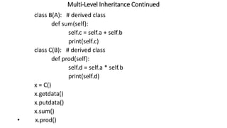 Multi-Level Inheritance Continued
class B(A): # derived class
def sum(self):
self.c = self.a + self.b
print(self.c)
class C(B): # derived class
def prod(self):
self.d = self.a * self.b
print(self.d)
x = C()
x.getdata()
x.putdata()
x.sum()
• x.prod()
 