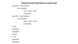Hierarchical Inheritance continued
class B(A): # derived class
def sum(self):
self.c = self.a + self.b
print(self.c)
class C(A): # derived class
def prod(self):
self.d = self.a * self.b
print(self.d)
x = B()
x.getdata()
x.putdata()
x.sum()
y = C()
y.getdata()
y.putdata()
 