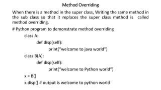 Method Overriding
When there is a method in the super class, Writing the same method in
the sub class so that it replaces the super class method is called
method overriding.
# Python program to demonstrate method overriding
class A:
def disp(self):
print(“welcome to java world”)
class B(A):
def disp(self):
print(“welcome to Python world”)
x = B()
x.disp() # output is welcome to python world
 