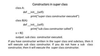 Constructors in super class
class A:
def __init__(self):
print(“super class constructor executed”)
class B(A):
def __init__(self):
print(“sub class constructor called”)
x = B()
output: sub class constructor executed.
If you have constructor written in the super class and subclass, then it
will execute sub class constructor. If you do not have a sub class
constructor, then it will execute the super class constructor.
 