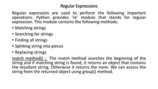Regular Expressions
Regular expression are used to perform the following important
operations. Python provides ‘re’ module that stands for regular
expression. This module contains the following methods.
• Matching strings
• Searching for strings
• Finding all strings
• Splitting string into pieces
• Replacing strings
match method() : The match method searches the beginning of the
string and if matching string is found, it returns an object that contains
the resultant string. Otherwise it returns the none. We can access the
string from the returned object using group() method.
 