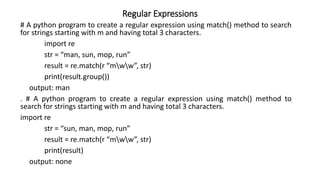 Regular Expressions
# A python program to create a regular expression using match() method to search
for strings starting with m and having total 3 characters.
import re
str = “man, sun, mop, run”
result = re.match(r “mww”, str)
print(result.group())
output: man
. # A python program to create a regular expression using match() method to
search for strings starting with m and having total 3 characters.
import re
str = “sun, man, mop, run”
result = re.match(r “mww”, str)
print(result)
output: none
 